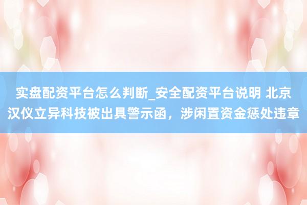 实盘配资平台怎么判断_安全配资平台说明 北京汉仪立异科技被出具警示函，涉闲置资金惩处违章