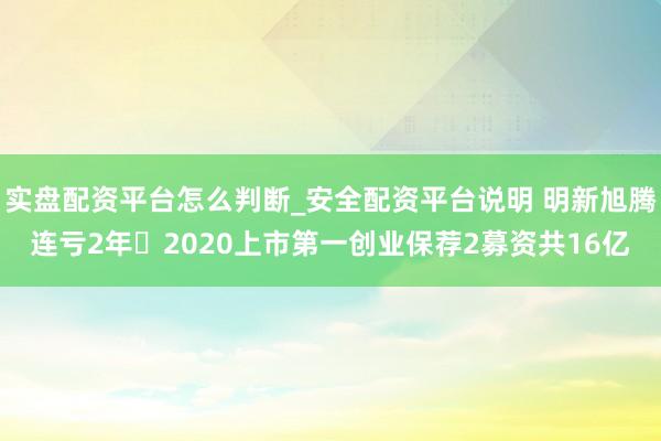 实盘配资平台怎么判断_安全配资平台说明 明新旭腾连亏2年 2020上市第一创业保荐2募资共16亿